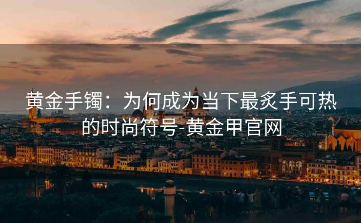 黄金手镯：为何成为当下最炙手可热的时尚符号-黄金甲官网