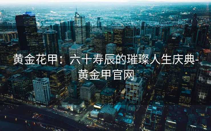 黄金花甲：六十寿辰的璀璨人生庆典-黄金甲官网