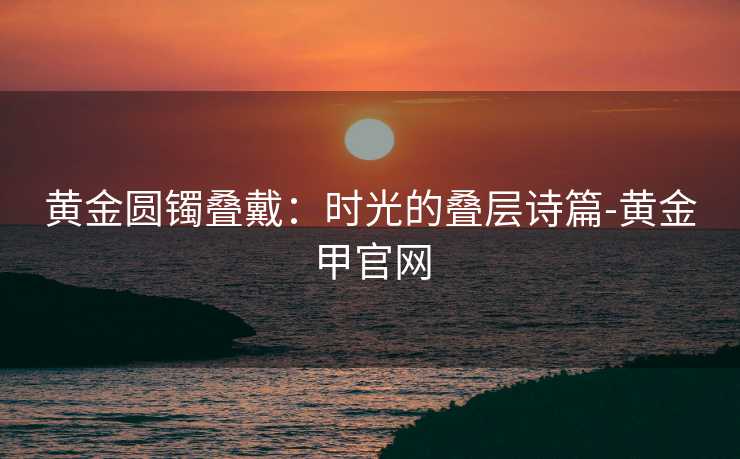 黄金圆镯叠戴：时光的叠层诗篇-黄金甲官网