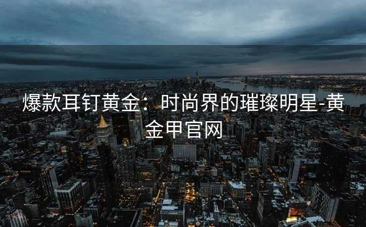 爆款耳钉黄金：时尚界的璀璨明星-黄金甲官网