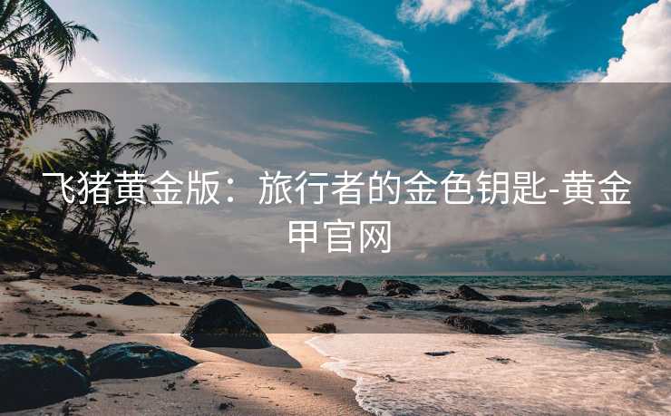 飞猪黄金版：旅行者的金色钥匙-黄金甲官网