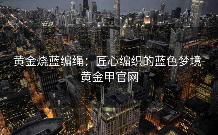 黄金烧蓝编绳：匠心编织的蓝色梦境-黄金甲官网