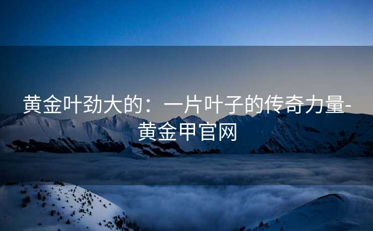 黄金叶劲大的：一片叶子的传奇力量-黄金甲官网