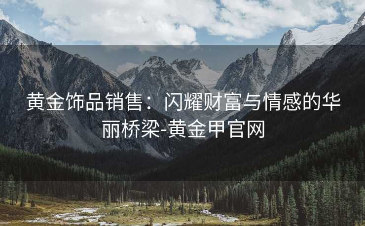黄金饰品销售：闪耀财富与情感的华丽桥梁-黄金甲官网