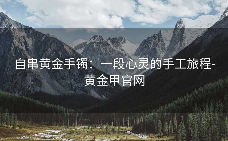 自串黄金手镯:一段心灵的手工旅程-黄金甲官网 自串黄金手镯:一段心灵的手工旅程-黄金甲官网