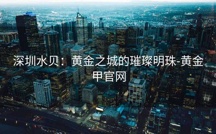 深圳水贝：黄金之城的璀璨明珠-黄金甲官网