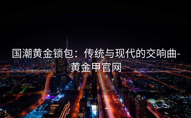 国潮黄金锁包：传统与现代的交响曲-黄金甲官网