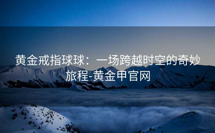 黄金戒指球球：一场跨越时空的奇妙旅程-黄金甲官网