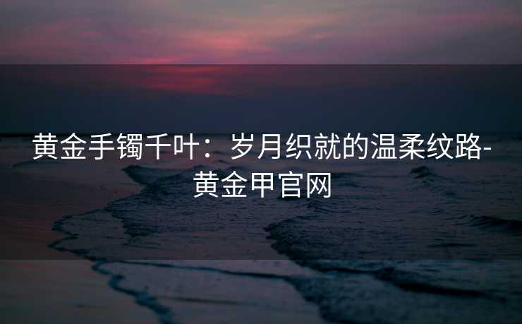 黄金手镯千叶：岁月织就的温柔纹路-黄金甲官网