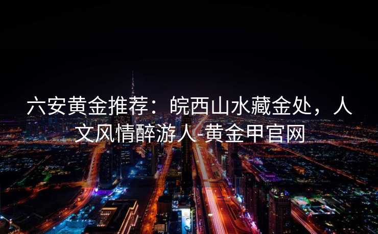 六安黄金推荐：皖西山水藏金处，人文风情醉游人-黄金甲官网