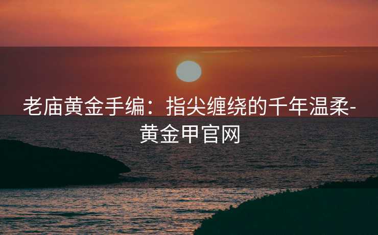 老庙黄金手编：指尖缠绕的千年温柔-黄金甲官网