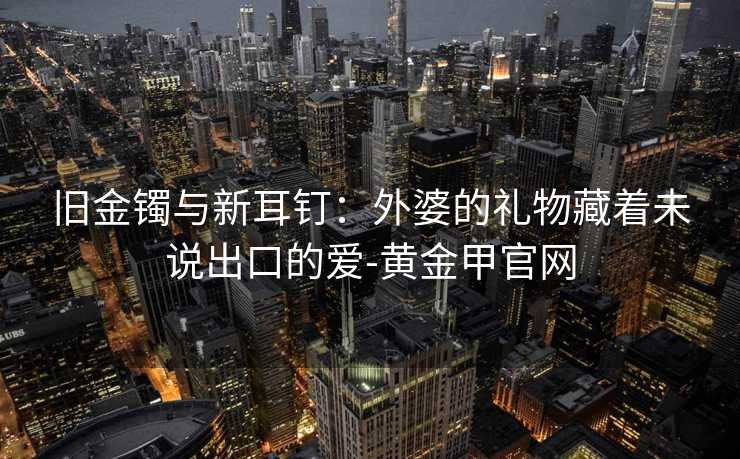 旧金镯与新耳钉：外婆的礼物藏着未说出口的爱-黄金甲官网