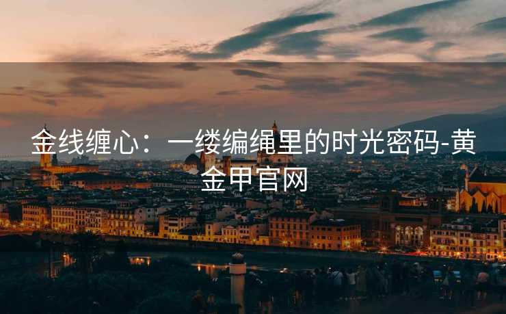 金线缠心：一缕编绳里的时光密码-黄金甲官网