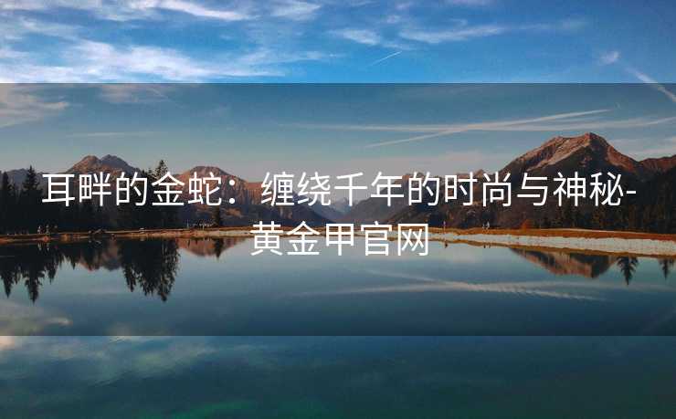 耳畔的金蛇：缠绕千年的时尚与神秘-黄金甲官网