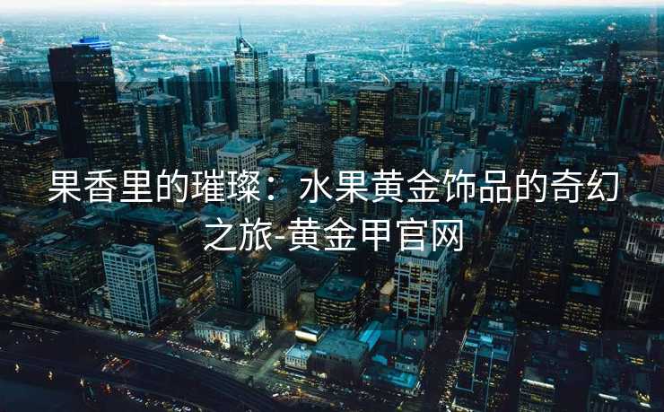 果香里的璀璨：水果黄金饰品的奇幻之旅-黄金甲官网