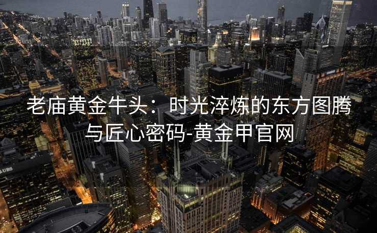 老庙黄金牛头：时光淬炼的东方图腾与匠心密码-黄金甲官网