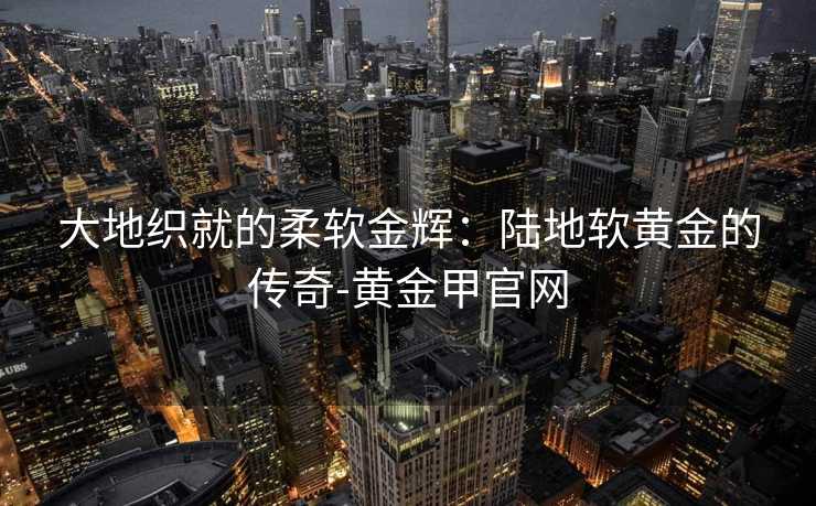 大地织就的柔软金辉：陆地软黄金的传奇-黄金甲官网