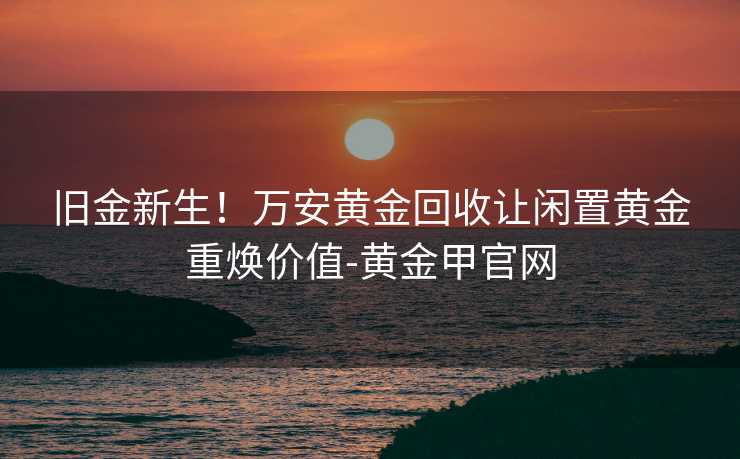 旧金新生！万安黄金回收让闲置黄金重焕价值-黄金甲官网