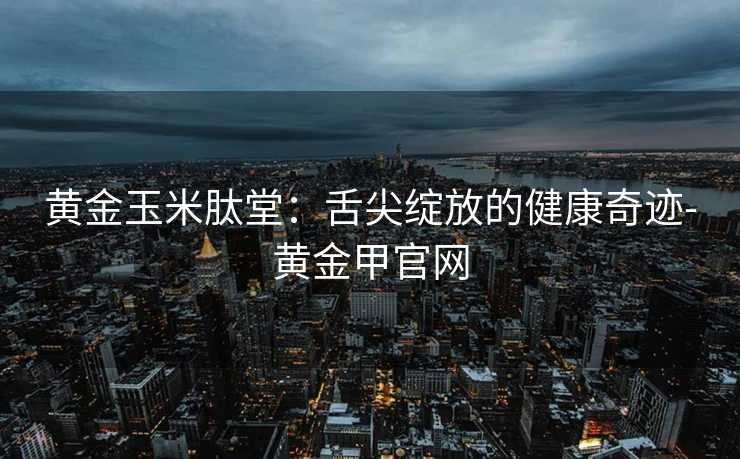 黄金玉米肽堂：舌尖绽放的健康奇迹-黄金甲官网