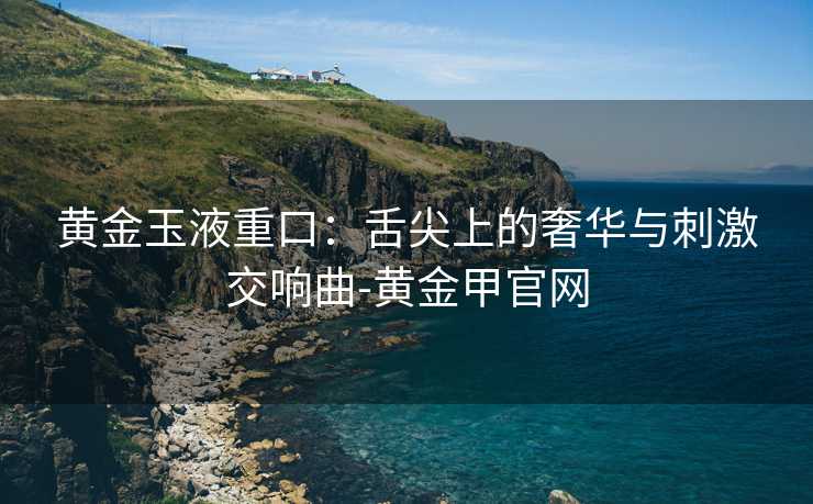 黄金玉液重口：舌尖上的奢华与刺激交响曲-黄金甲官网