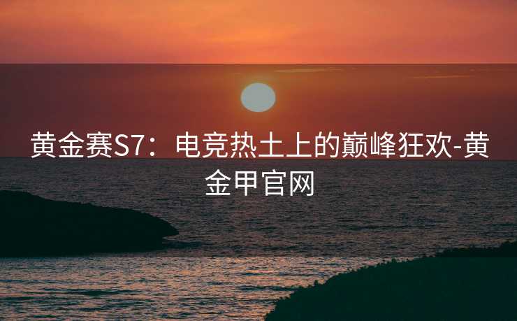 黄金赛S7：电竞热土上的巅峰狂欢-黄金甲官网
