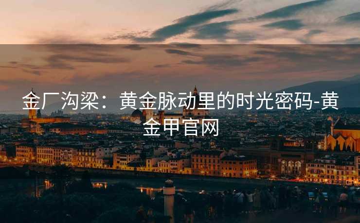 金厂沟梁：黄金脉动里的时光密码-黄金甲官网