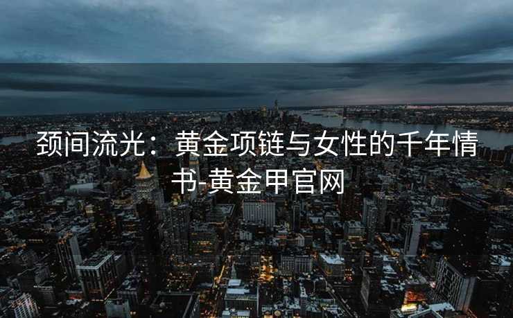 颈间流光：黄金项链与女性的千年情书-黄金甲官网