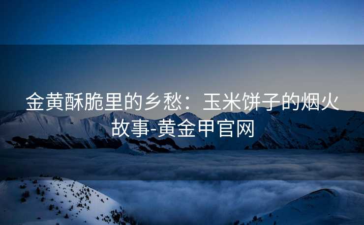 金黄酥脆里的乡愁：玉米饼子的烟火故事-黄金甲官网