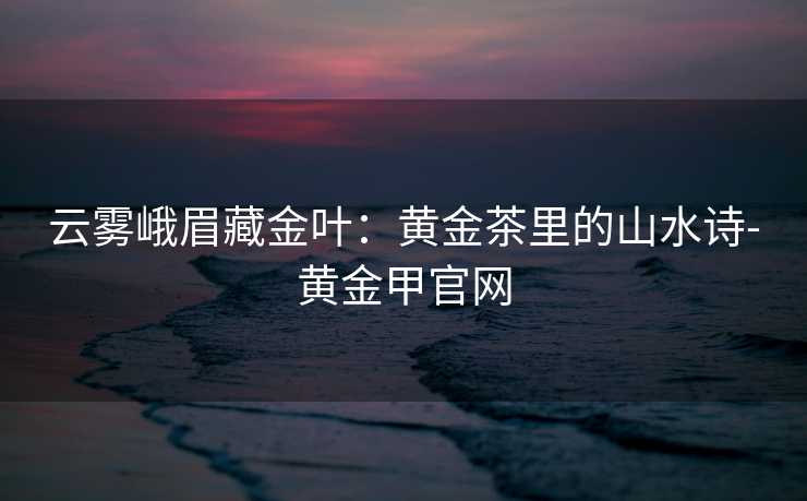 云雾峨眉藏金叶：黄金茶里的山水诗-黄金甲官网