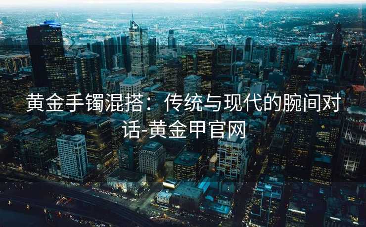 黄金手镯混搭：传统与现代的腕间对话-黄金甲官网