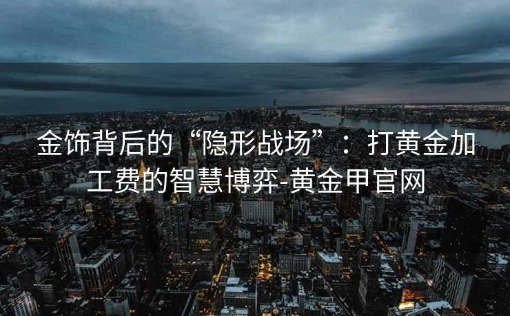 金饰背后的“隐形战场”：打黄金加工费的智慧博弈-黄金甲官网