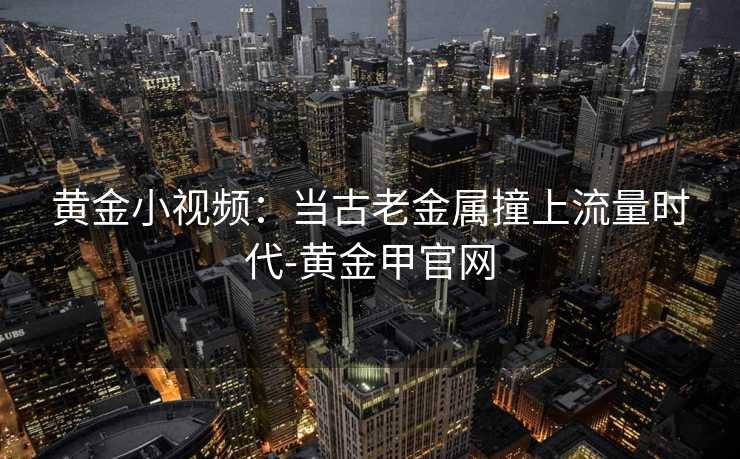 黄金小视频：当古老金属撞上流量时代-黄金甲官网