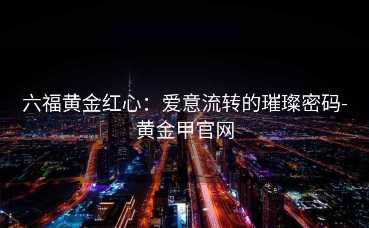 六福黄金红心：爱意流转的璀璨密码-黄金甲官网
