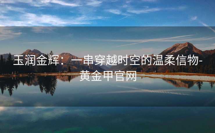 玉润金辉：一串穿越时空的温柔信物-黄金甲官网