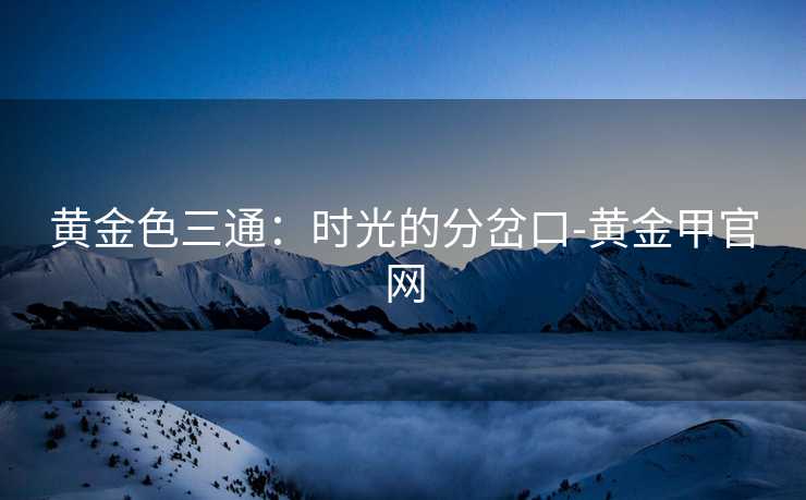 黄金色三通：时光的分岔口-黄金甲官网