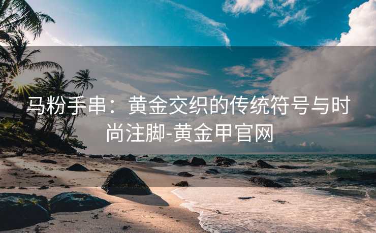 马粉手串：黄金交织的传统符号与时尚注脚-黄金甲官网