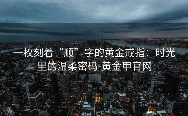 一枚刻着“顺”字的黄金戒指：时光里的温柔密码-黄金甲官网