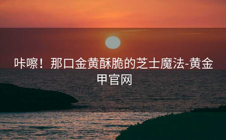 咔嚓！那口金黄酥脆的芝士魔法-黄金甲官网