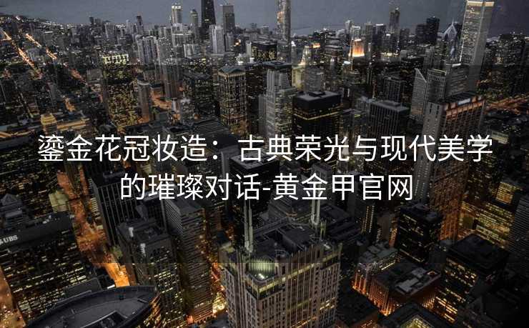 鎏金花冠妆造:古典荣光与现代美学的璀璨对话-黄金甲官网 鎏金花冠妆造:古典荣光与现代美学的璀璨对话-黄金甲官网