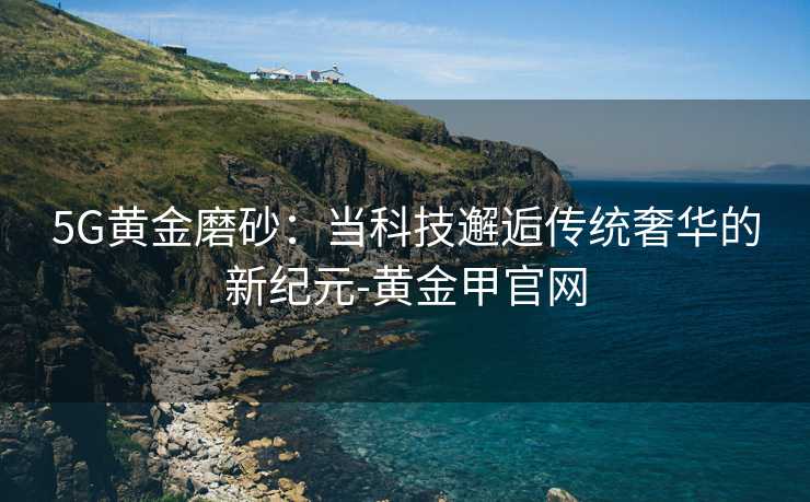 5G黄金磨砂:当科技邂逅传统奢华的新纪元-黄金甲官网 5G黄金磨砂:当科技邂逅传统奢华的新纪元-黄金甲官网