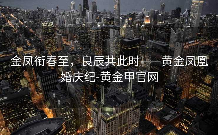 金凤衔春至,良辰共此时——黄金凤凰婚庆纪-黄金甲官网 金凤衔春至,良辰共此时——黄金凤凰婚庆纪-黄金甲官网