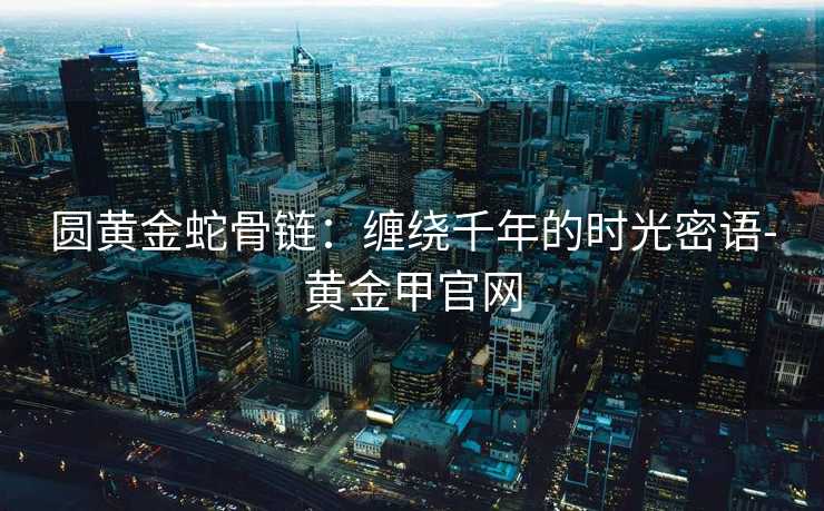 圆黄金蛇骨链:缠绕千年的时光密语-黄金甲官网 圆黄金蛇骨链:缠绕千年的时光密语-黄金甲官网