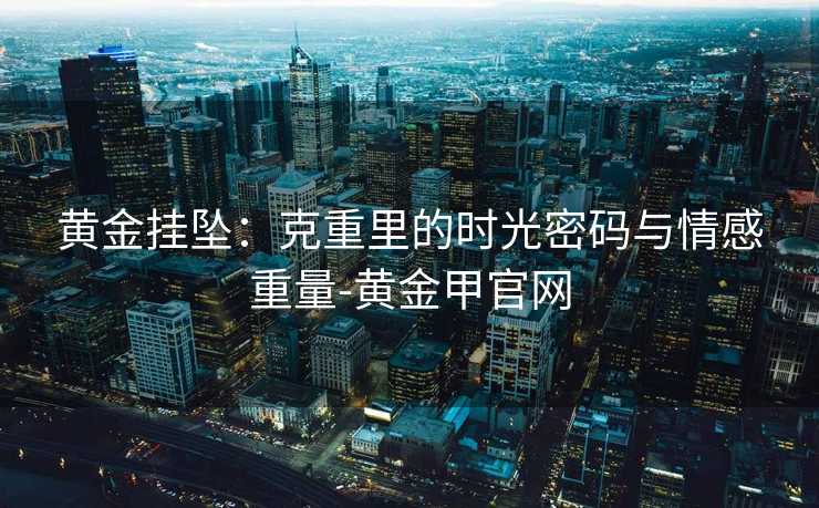 黄金挂坠:克重里的时光密码与情感重量-黄金甲官网 黄金挂坠:克重里的时光密码与情感重量-黄金甲官网