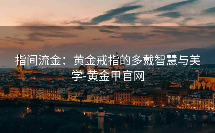 指间流金:黄金戒指的多戴智慧与美学-黄金甲官网 指间流金:黄金戒指的多戴智慧与美学-黄金甲官网
