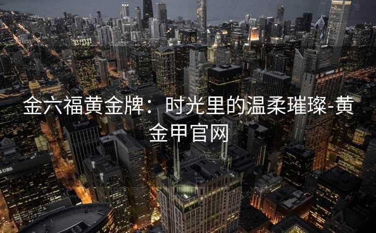 金六福黄金牌:时光里的温柔璀璨-黄金甲官网 金六福黄金牌:时光里的温柔璀璨-黄金甲官网