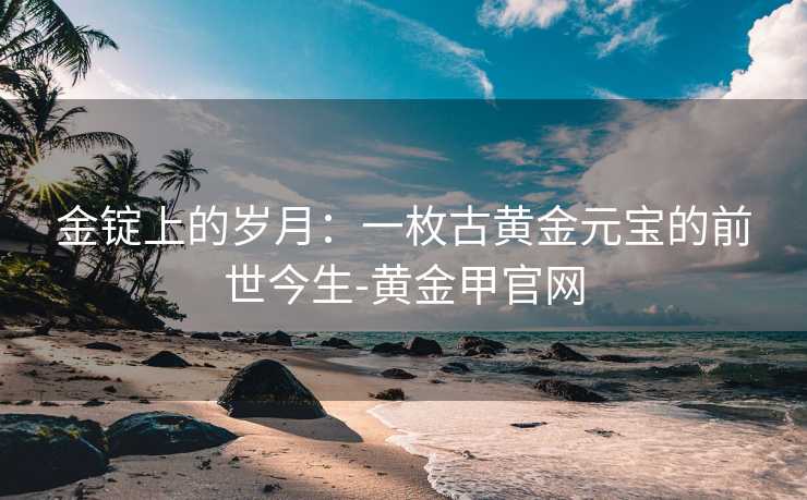 金锭上的岁月:一枚古黄金元宝的前世今生-黄金甲官网 金锭上的岁月:一枚古黄金元宝的前世今生-黄金甲官网