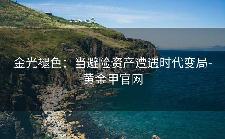 金光褪色:当避险资产遭遇时代变局-黄金甲官网 金光褪色:当避险资产遭遇时代变局-黄金甲官网