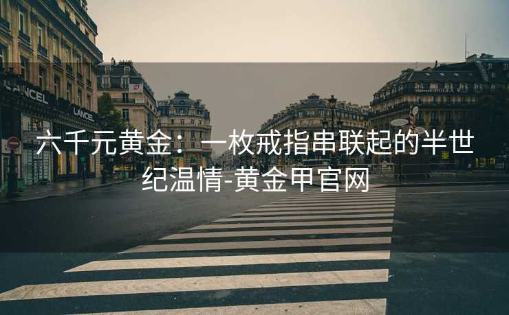 六千元黄金:一枚戒指串联起的半世纪温情-黄金甲官网 六千元黄金:一枚戒指串联起的半世纪温情-黄金甲官网