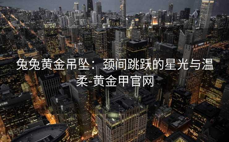 兔兔黄金吊坠:颈间跳跃的星光与温柔-黄金甲官网 兔兔黄金吊坠:颈间跳跃的星光与温柔-黄金甲官网