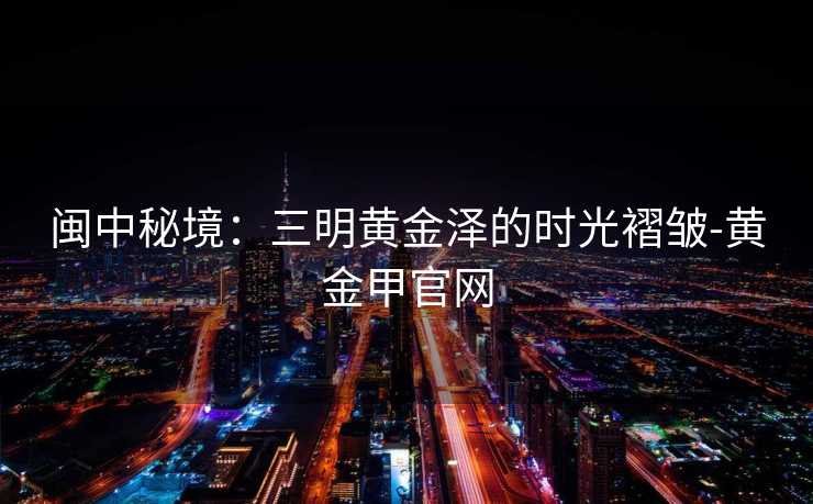 闽中秘境：三明黄金泽的时光褶皱-黄金甲官网